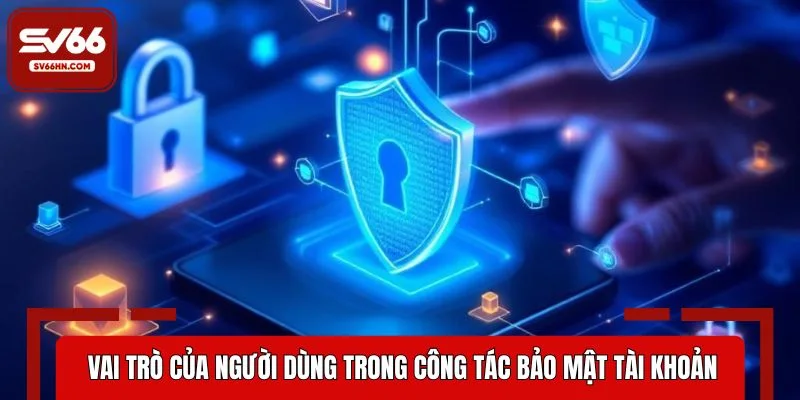 Vai trò của người dùng trong công tác bảo mật tài khoản